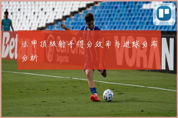 法甲顶级射手得分效率与进球分布分析