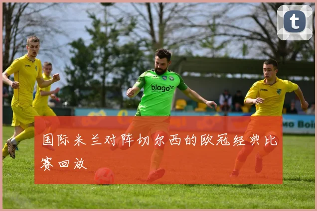 国际米兰对阵切尔西的欧冠经典比赛回放